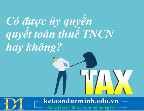 Có được ủy quyền quyết toán thuế TNCN hay không? Kế toán Đức Minh.