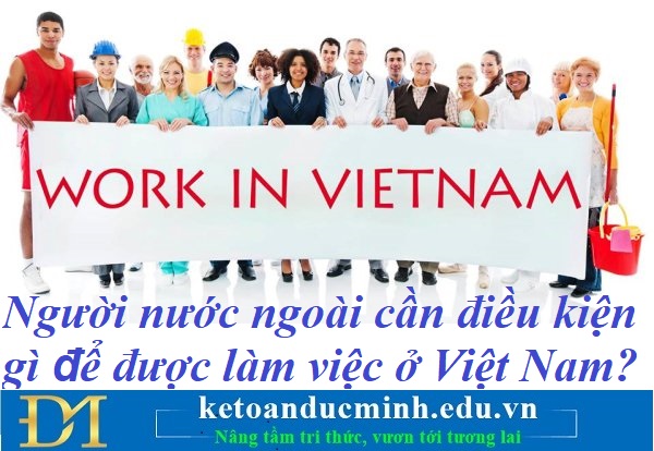 Người nước ngoài cần điều kiện gì để được làm việc ở Việt Nam? Kế toán Đức Minh.