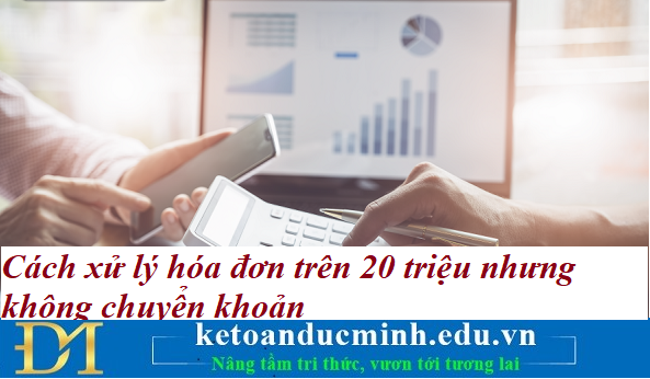 Cách xử lý hóa đơn trên 20 triệu nhưng không chuyển khoản – Kế toán Đức Minh.